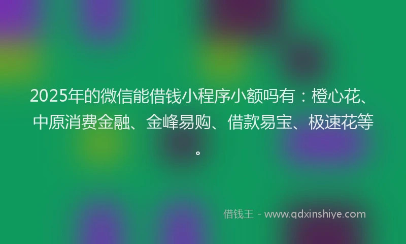 2025年的微信能借钱小程序小额吗有：橙心花、中原消费金融、金峰易购、借款易宝、极速花等。