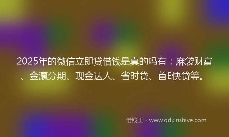 2025年的微信立即贷借钱是真的吗有：麻袋财富、金瀛分期、现金达人、省时贷、首E快贷等。