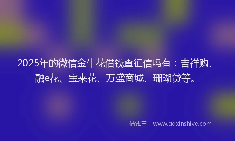 2025年的微信金牛花借钱查征信吗有：吉祥购、融e花、宝来花、万盛商城、珊瑚贷等。