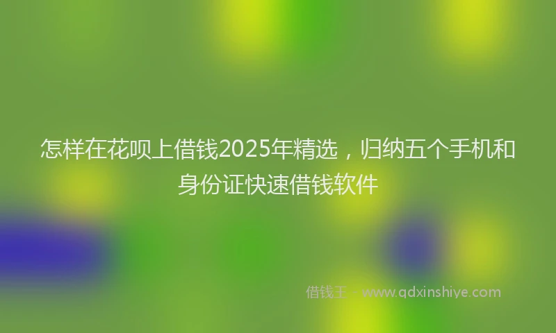 怎样在花呗上借钱2025年精选，归纳五个手机和身份证快速借钱软件