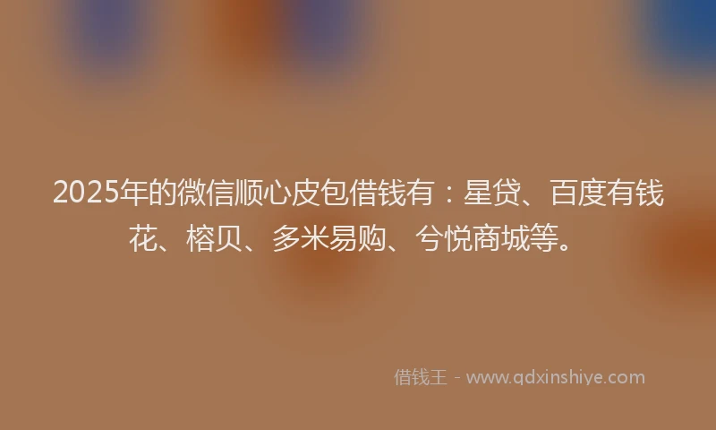 2025年的微信顺心皮包借钱有：星贷、百度有钱花、榕贝、多米易购、兮悦商城等。