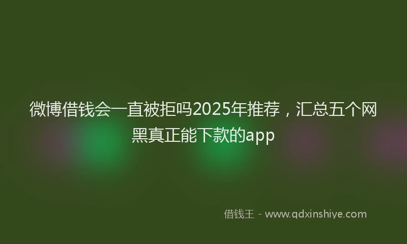 微博借钱会一直被拒吗2025年推荐，汇总五个网黑真正能下款的app