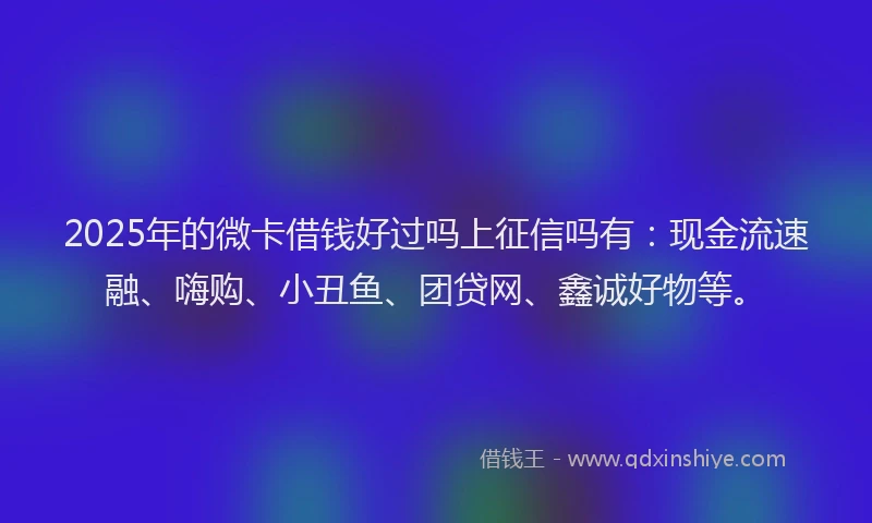 2025年的微卡借钱好过吗上征信吗有：现金流速融、嗨购、小丑鱼、团贷网、鑫诚好物等。