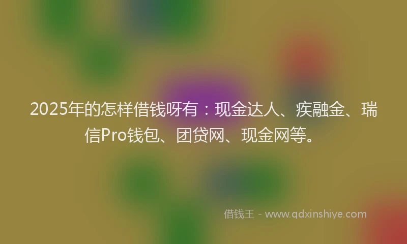 2025年的怎样借钱呀有：现金达人、疾融金、瑞信Pro钱包、团贷网、现金网等。