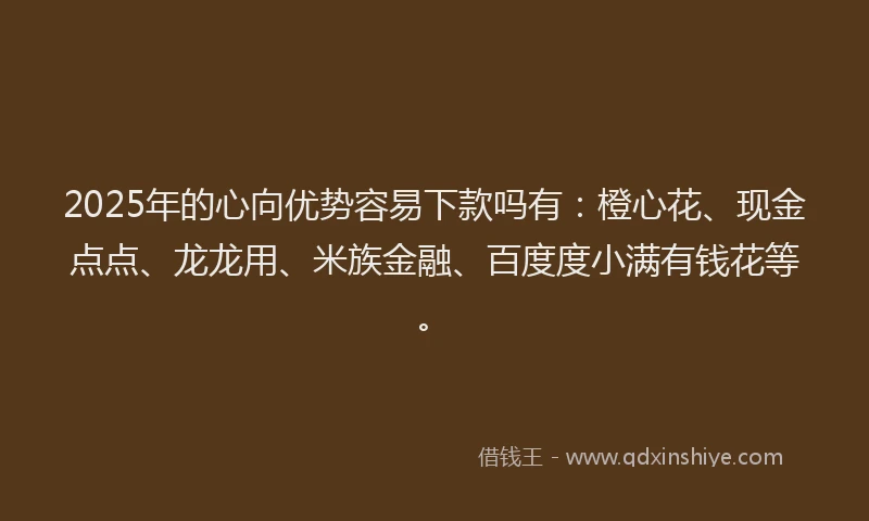 2025年的心向优势容易下款吗有：橙心花、现金点点、龙龙用、米族金融、百度度小满有钱花等。