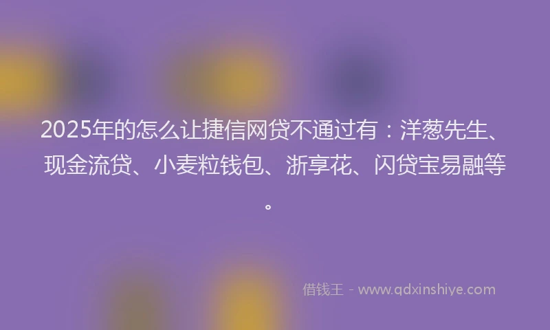 2025年的怎么让捷信网贷不通过有：洋葱先生、现金流贷、小麦粒钱包、浙享花、闪贷宝易融等。