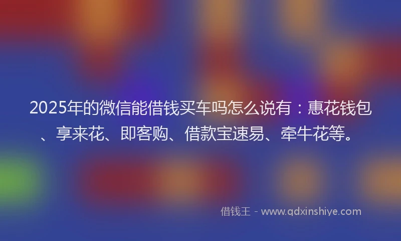 2025年的微信能借钱买车吗怎么说有：惠花钱包、享来花、即客购、借款宝速易、牵牛花等。