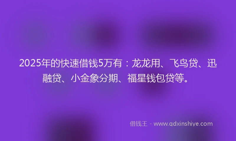 2025年的快速借钱5万有：龙龙用、飞鸟贷、迅融贷、小金象分期、福星钱包贷等。