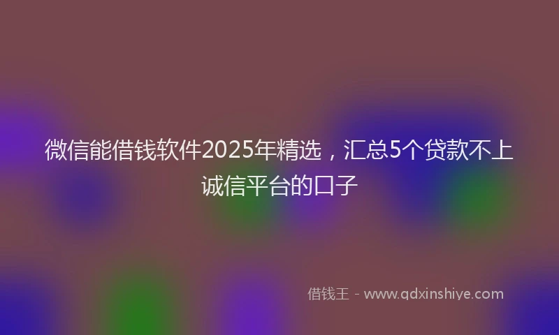 微信能借钱软件2025年精选，汇总5个贷款不上诚信平台的口子