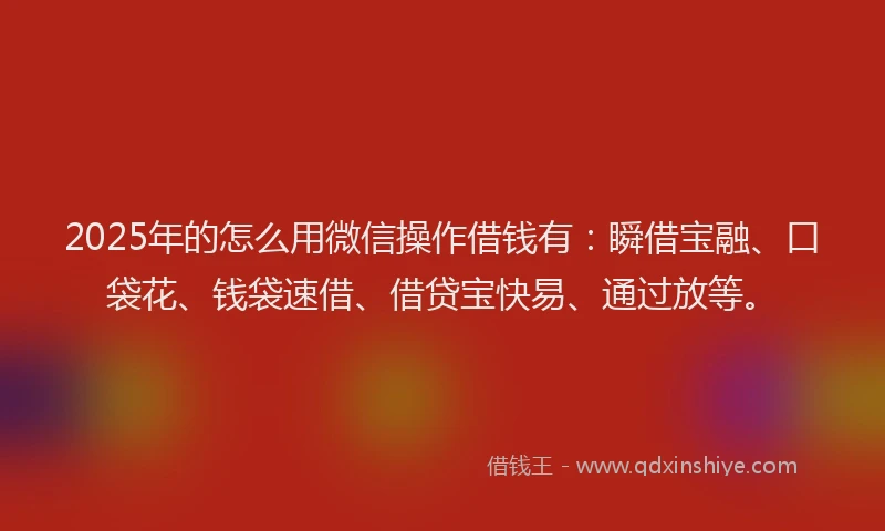 2025年的怎么用微信操作借钱有：瞬借宝融、口袋花、钱袋速借、借贷宝快易、通过放等。
