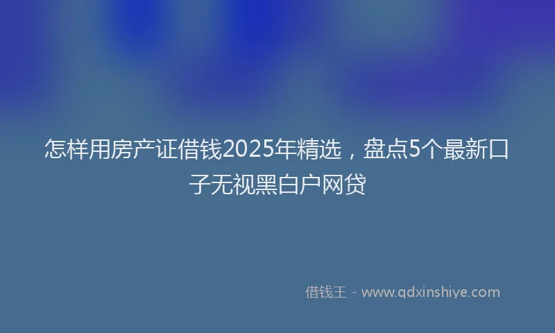 怎样用房产证借钱2025年精选，盘点5个最新口子无视黑白户网贷