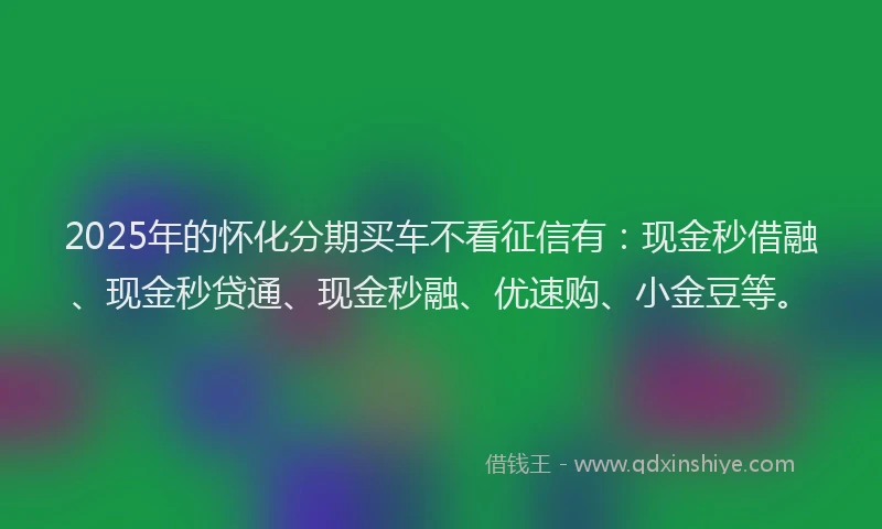 2025年的怀化分期买车不看征信有：现金秒借融、现金秒贷通、现金秒融、优速购、小金豆等。