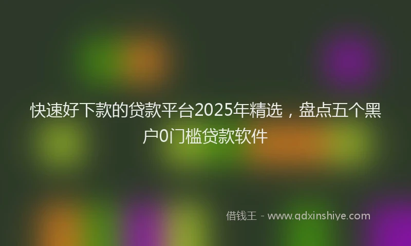 快速好下款的贷款平台2025年精选，盘点五个黑户0门槛贷款软件