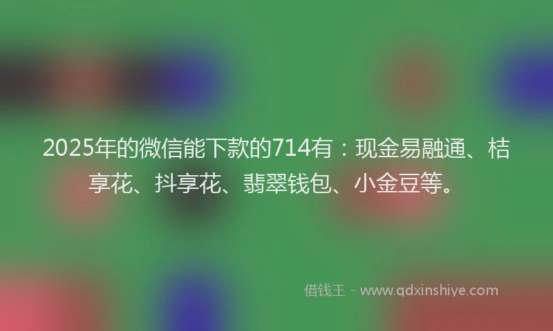 2025年的微信能下款的714有：现金易融通、桔享花、抖享花、翡翠钱包、小金豆等。