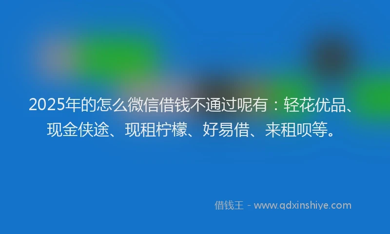 2025年的怎么微信借钱不通过呢有：轻花优品、现金侠途、现租柠檬、好易借、来租呗等。
