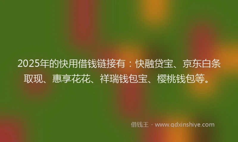 2025年的快用借钱链接有：快融贷宝、京东白条取现、惠享花花、祥瑞钱包宝、樱桃钱包等。