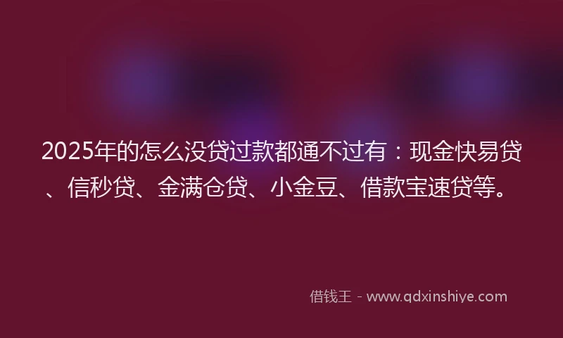 2025年的怎么没贷过款都通不过有：现金快易贷、信秒贷、金满仓贷、小金豆、借款宝速贷等。