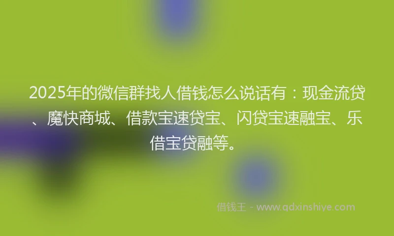 2025年的微信群找人借钱怎么说话有：现金流贷、魔快商城、借款宝速贷宝、闪贷宝速融宝、乐借宝贷融等。