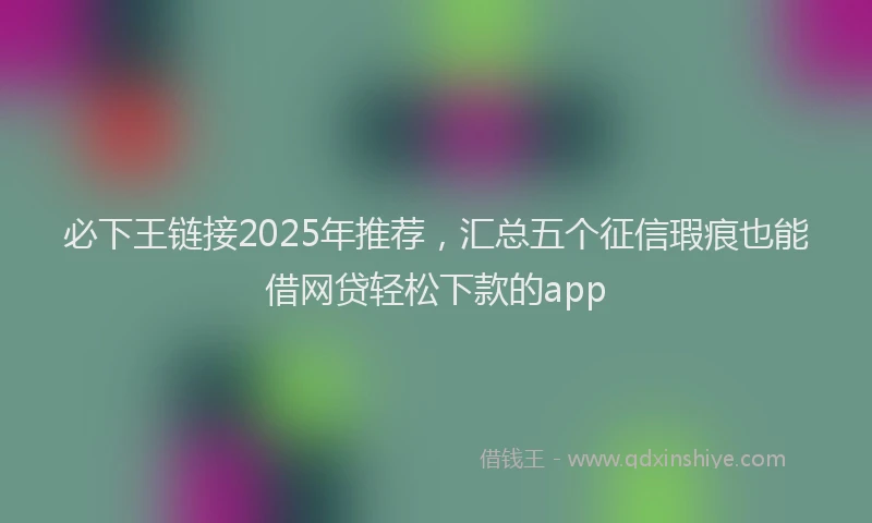 必下王链接2025年推荐，汇总五个征信瑕疵也能借网贷轻松下款的app