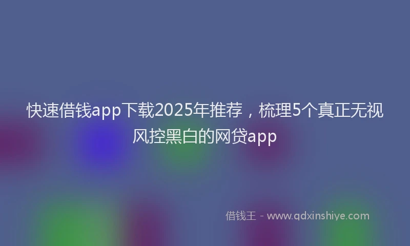 快速借钱app下载2025年推荐，梳理5个真正无视风控黑白的网贷app