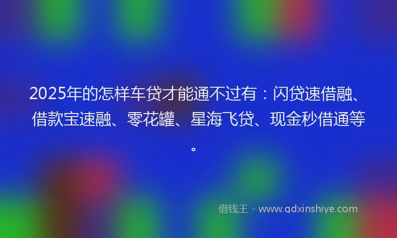 2025年的怎样车贷才能通不过有：闪贷速借融、借款宝速融、零花罐、星海飞贷、现金秒借通等。