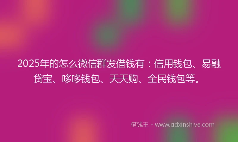 2025年的怎么微信群发借钱有：信用钱包、易融贷宝、哆哆钱包、天天购、全民钱包等。