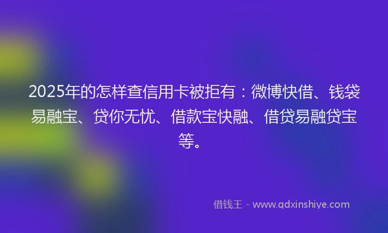 2025年的怎样查信用卡被拒有：微博快借、钱袋易融宝、贷你无忧、借款宝快融、借贷易融贷宝等。