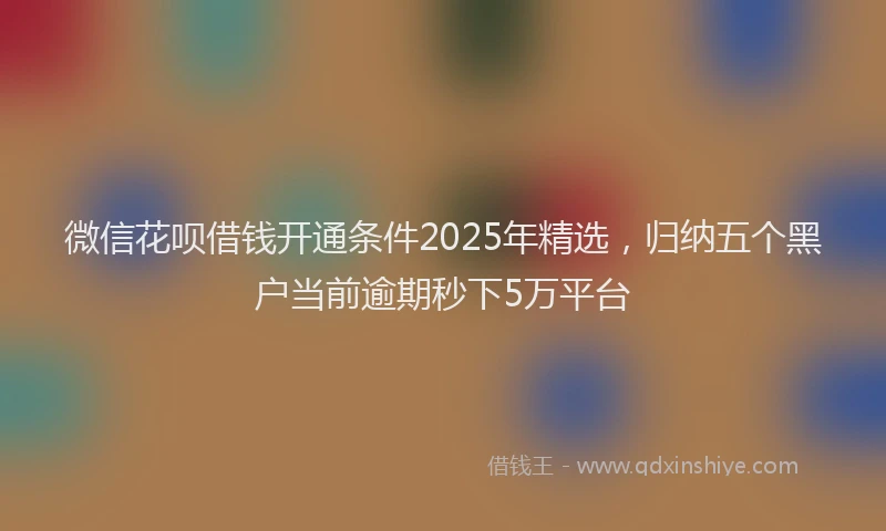 微信花呗借钱开通条件2025年精选，归纳五个黑户当前逾期秒下5万平台