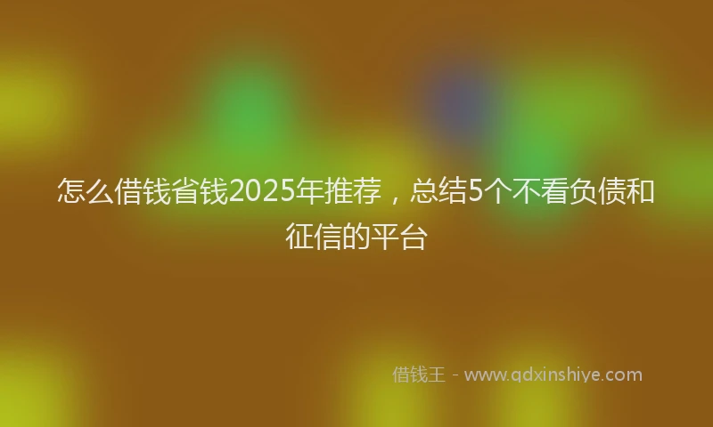 怎么借钱省钱2025年推荐，总结5个不看负债和征信的平台