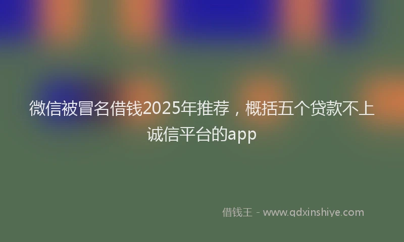 微信被冒名借钱2025年推荐，概括五个贷款不上诚信平台的app