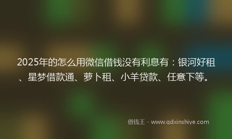2025年的怎么用微信借钱没有利息有：银河好租、星梦借款通、萝卜租、小羊贷款、任意下等。
