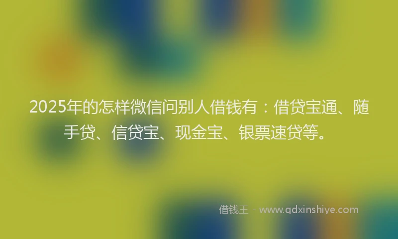 2025年的怎样微信问别人借钱有：借贷宝通、随手贷、信贷宝、现金宝、银票速贷等。