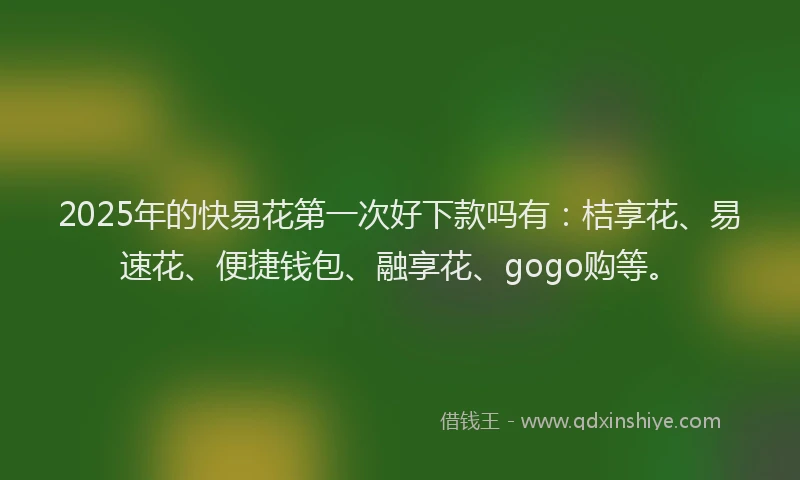 2025年的快易花第一次好下款吗有：桔享花、易速花、便捷钱包、融享花、gogo购等。