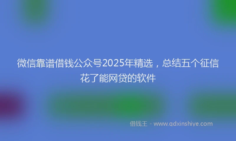 微信靠谱借钱公众号2025年精选，总结五个征信花了能网贷的软件