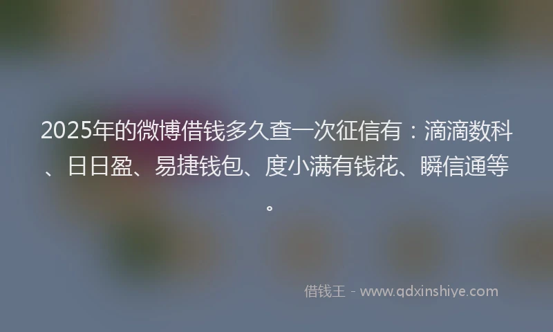 2025年的微博借钱多久查一次征信有：滴滴数科、日日盈、易捷钱包、度小满有钱花、瞬信通等。