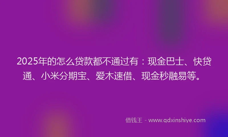 2025年的怎么贷款都不通过有：现金巴士、快贷通、小米分期宝、爱木速借、现金秒融易等。
