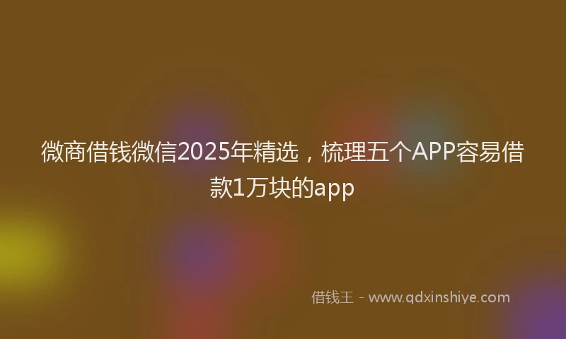 微商借钱微信2025年精选，梳理五个APP容易借款1万块的app