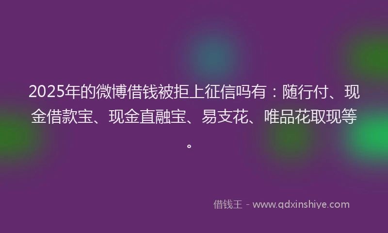 2025年的微博借钱被拒上征信吗有：随行付、现金借款宝、现金直融宝、易支花、唯品花取现等。