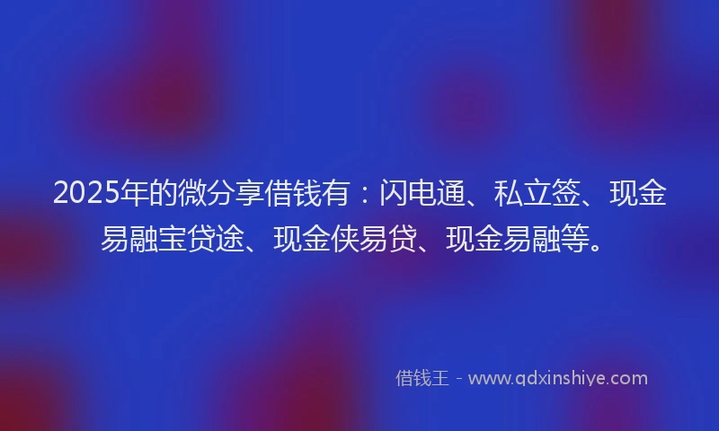 2025年的微分享借钱有：闪电通、私立签、现金易融宝贷途、现金侠易贷、现金易融等。