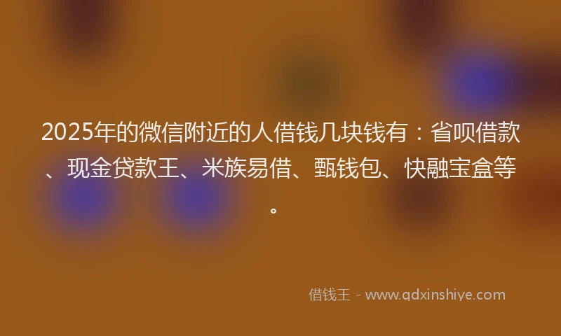 2025年的微信附近的人借钱几块钱有：省呗借款、现金贷款王、米族易借、甄钱包、快融宝盒等。