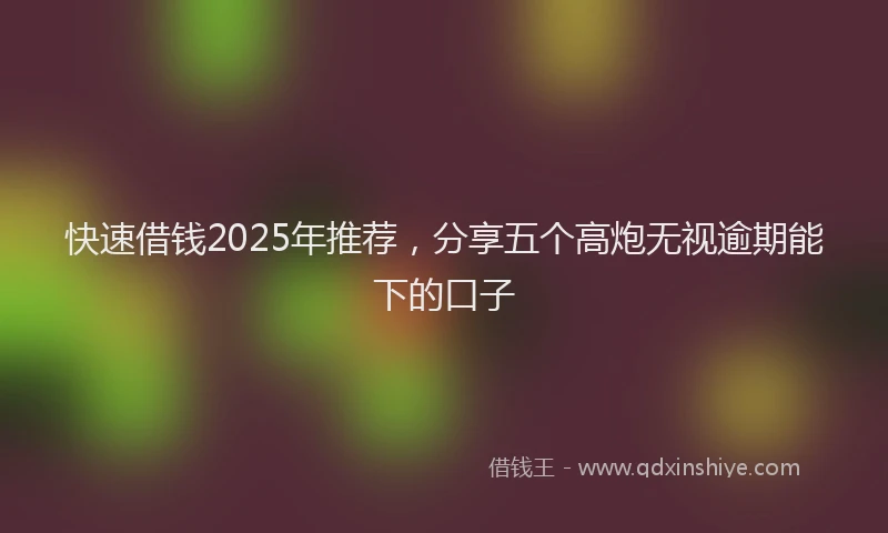 快速借钱2025年推荐，分享五个高炮无视逾期能下的口子