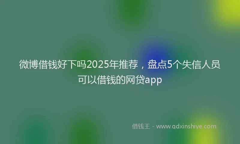 微博借钱好下吗2025年推荐，盘点5个失信人员可以借钱的网贷app