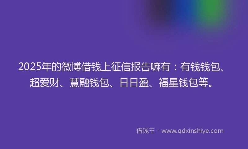 2025年的微博借钱上征信报告嘛有：有钱钱包、超爱财、慧融钱包、日日盈、福星钱包等。
