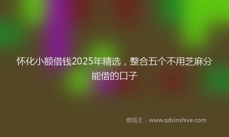 怀化小额借钱2025年精选，整合五个不用芝麻分能借的口子