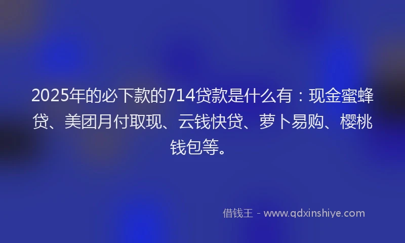 2025年的必下款的714贷款是什么有：现金蜜蜂贷、美团月付取现、云钱快贷、萝卜易购、樱桃钱包等。