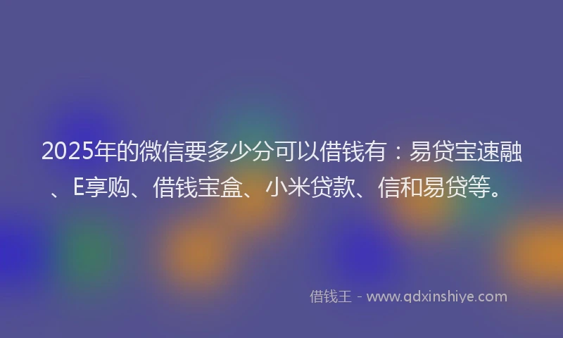 2025年的微信要多少分可以借钱有：易贷宝速融、E享购、借钱宝盒、小米贷款、信和易贷等。