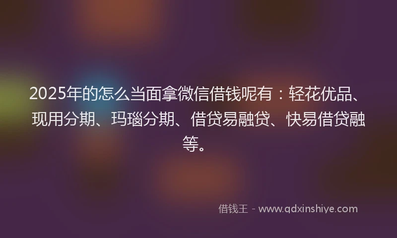 2025年的怎么当面拿微信借钱呢有：轻花优品、现用分期、玛瑙分期、借贷易融贷、快易借贷融等。