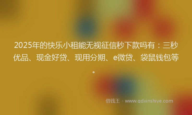 2025年的快乐小租能无视征信秒下款吗有：三秒优品、现金好贷、现用分期、e微贷、袋鼠钱包等。