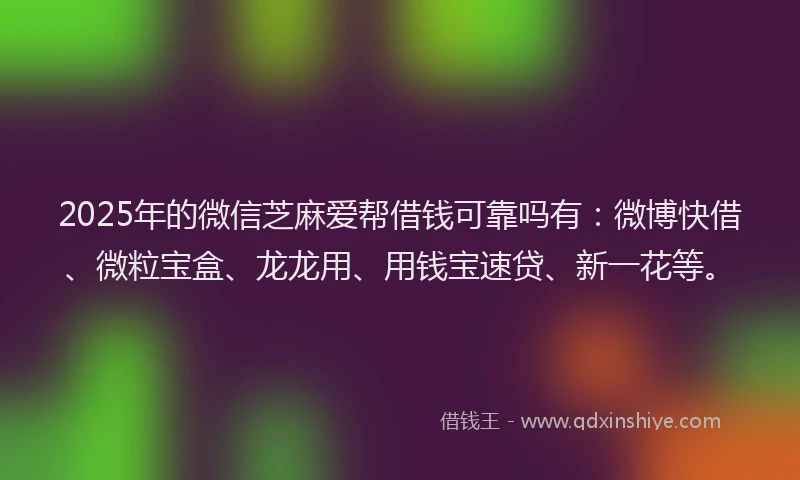 2025年的微信芝麻爱帮借钱可靠吗有：微博快借、微粒宝盒、龙龙用、用钱宝速贷、新一花等。