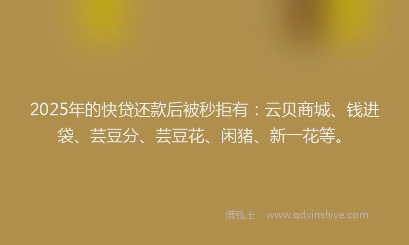 2025年的快贷还款后被秒拒有：云贝商城、钱进袋、芸豆分、芸豆花、闲猪、新一花等。